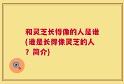 和灵芝长得像的人是谁(谁是长得像灵芝的人？简介)