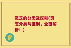 灵芝的分类及区别(灵芝分类与区别，全面解析！)