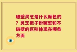 破壁灵芝是什么颜色的？灵芝袍子粉破壁和不破壁的区别体现在哪些方面