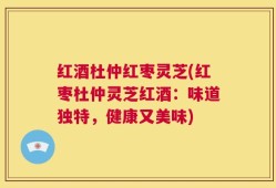 红酒杜仲红枣灵芝(红枣杜仲灵芝红酒：味道独特，健康又美味)