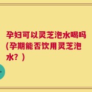孕妇可以灵芝泡水喝吗(孕期能否饮用灵芝泡水？)
