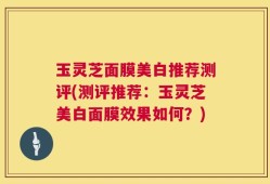 玉灵芝面膜美白推荐测评(测评推荐：玉灵芝美白面膜效果如何？)