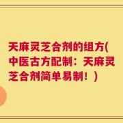 天麻灵芝合剂的组方(中医古方配制：天麻灵芝合剂简单易制！)