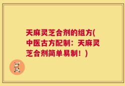 天麻灵芝合剂的组方(中医古方配制：天麻灵芝合剂简单易制！)