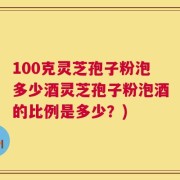 100克灵芝孢子粉泡多少酒灵芝孢子粉泡酒的比例是多少？)