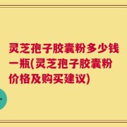 灵芝孢子胶囊粉多少钱一瓶(灵芝孢子胶囊粉价格及购买建议)