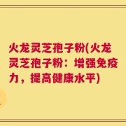 火龙灵芝孢子粉(火龙灵芝孢子粉：增强免疫力，提高健康水平)
