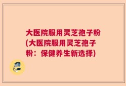 大医院服用灵芝孢子粉(大医院服用灵芝孢子粉：保健养生新选择)