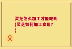 灵芝怎么加工才能吃呢(灵芝如何加工食用？)