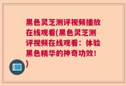 黑色灵芝测评视频播放在线观看(黑色灵芝测评视频在线观看：体验黑色精华的神奇功效！)