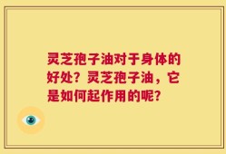 灵芝孢子油对于身体的好处？灵芝孢子油，它是如何起作用的呢？