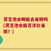 灵芝泡水喝能去雀斑吗(灵芝泡水能否淡化雀斑？)