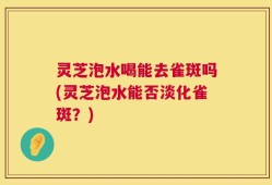 灵芝泡水喝能去雀斑吗(灵芝泡水能否淡化雀斑？)