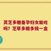 灵芝多糖备孕妇女能吃吗？芝草多糖多钱一盒