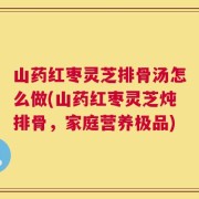 山药红枣灵芝排骨汤怎么做(山药红枣灵芝炖排骨，家庭营养极品)