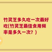 竹灵芝多久吃一次最好吃(竹灵芝最佳食用频率是多久一次？)