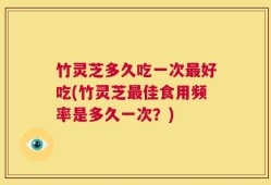 竹灵芝多久吃一次最好吃(竹灵芝最佳食用频率是多久一次？)