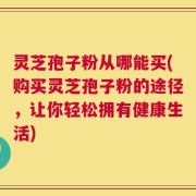 灵芝孢子粉从哪能买(购买灵芝孢子粉的途径，让你轻松拥有健康生活)