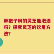 带孢子粉的灵芝能泡酒吗？探究灵芝的饮用方法？