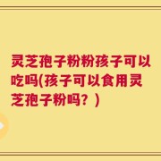 灵芝孢子粉粉孩子可以吃吗(孩子可以食用灵芝孢子粉吗？)