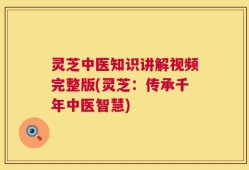 灵芝中医知识讲解视频完整版(灵芝：传承千年中医智慧)