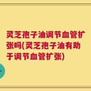灵芝孢子油调节血管扩张吗(灵芝孢子油有助于调节血管扩张)