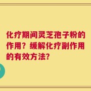 化疗期间灵芝孢子粉的作用？缓解化疗副作用的有效方法？