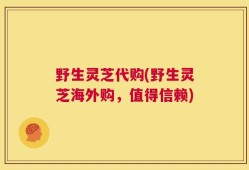 野生灵芝代购(野生灵芝海外购，值得信赖)