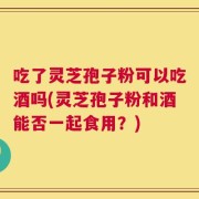 吃了灵芝孢子粉可以吃酒吗(灵芝孢子粉和酒能否一起食用？)