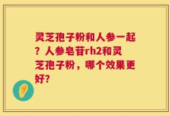 灵芝孢子粉和人参一起？人参皂苷rh2和灵芝孢子粉，哪个效果更好？
