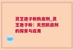 灵芝孢子粉防腐剂_灵芝孢子粉：天然防腐剂的探索与应用