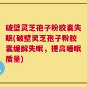 破壁灵芝孢子粉胶囊失眠(破壁灵芝孢子粉胶囊缓解失眠，提高睡眠质量)