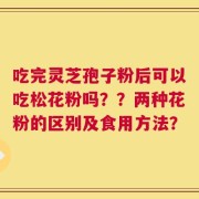 吃完灵芝孢子粉后可以吃松花粉吗？？两种花粉的区别及食用方法？