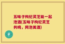 五味子枸杞灵芝能一起泡酒(五味子枸杞灵芝共鸣，同泡美酒)