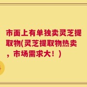 市面上有单独卖灵芝提取物(灵芝提取物热卖，市场需求大！)