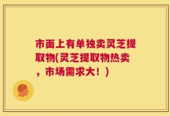 市面上有单独卖灵芝提取物(灵芝提取物热卖，市场需求大！)