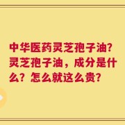 中华医药灵芝孢子油？灵芝孢子油，成分是什么？怎么就这么贵？
