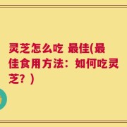 灵芝怎么吃 最佳(最佳食用方法：如何吃灵芝？)