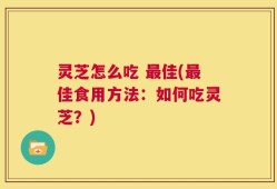 灵芝怎么吃 最佳(最佳食用方法：如何吃灵芝？)