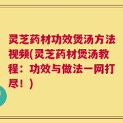 灵芝药材功效煲汤方法视频(灵芝药材煲汤教程：功效与做法一网打尽！)