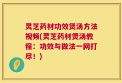 灵芝药材功效煲汤方法视频(灵芝药材煲汤教程：功效与做法一网打尽！)