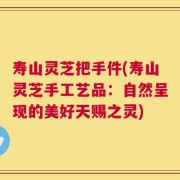 寿山灵芝把手件(寿山灵芝手工艺品：自然呈现的美好天赐之灵)