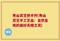 寿山灵芝把手件(寿山灵芝手工艺品：自然呈现的美好天赐之灵)