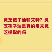 灵芝孢子油和艾特？灵芝孢子油是真的用来灵芝提取的吗