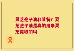 灵芝孢子油和艾特？灵芝孢子油是真的用来灵芝提取的吗