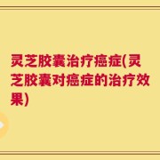 灵芝胶囊治疗癌症(灵芝胶囊对癌症的治疗效果)