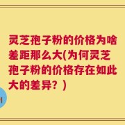 灵芝孢子粉的价格为啥差距那么大(为何灵芝孢子粉的价格存在如此大的差异？)