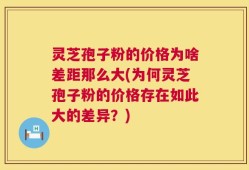 灵芝孢子粉的价格为啥差距那么大(为何灵芝孢子粉的价格存在如此大的差异？)
