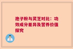 孢子粉与灵芝对比：功效成分差异及营养价值探究