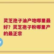 灵芝孢子油产地哪里最好？灵芝孢子粉哪里产的最正宗